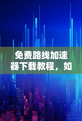 免费路线加速器下载教程,如何高效提升通信性能 免费路线加速器下载教程,如何高效提升通信性能