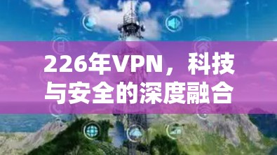 226年VPN，科技与安全的深度融合，未来连接的必选之路