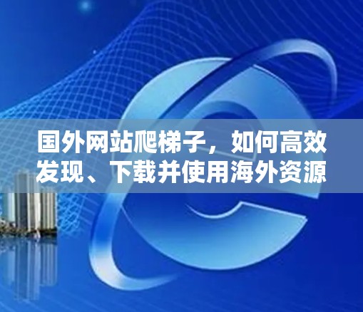 国外网站爬梯子,如何高效发现、下载并使用海外资源 国外网站爬梯子,如何高效发现、下载并使用海外资源