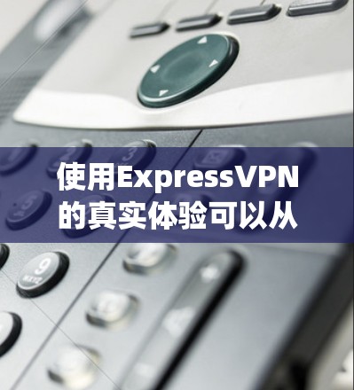 使用ExpressVPN的真实体验可以从以下几个方面进行总结
