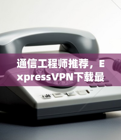 通信工程师推荐，ExpressVPN下载最新版