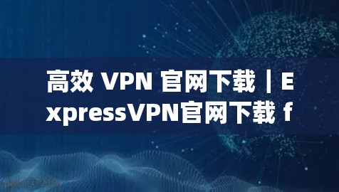 高效 VPN 官网下载｜ExpressVPN官网下载 fastest VPN工具推荐