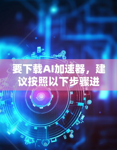 要下载AI加速器，建议按照以下步骤进行