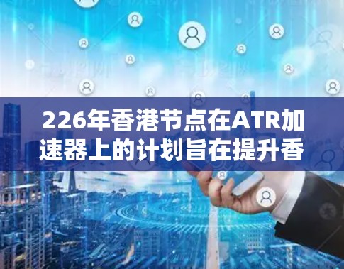 226年香港节点在ATR加速器上的计划旨在提升香港在计算资源领域的能力，支持国家的发展目标。以下是该计划的关键点总结