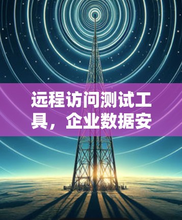 远程访问测试工具,企业数据安全的强力卫士 远程访问测试工具,企业数据安全的强力卫士