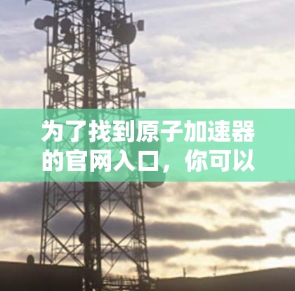 为了找到原子加速器的官网入口，你可以按照以下步骤操作