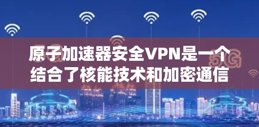 原子加速器安全VPN是一个结合了核能技术和加密通信的系统，旨在在安全的环境中使用原子能加速器进行加密通信。以下是该技术的详细分析
